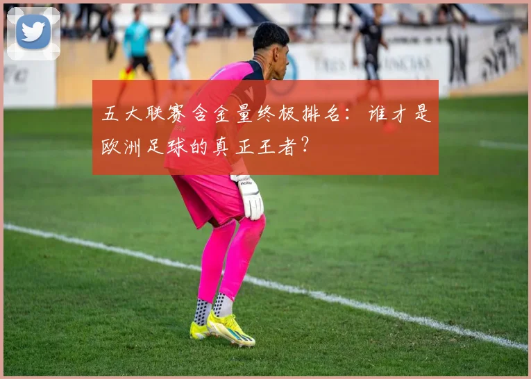 五大联赛含金量终极排名：谁才是欧洲足球的真正王者？