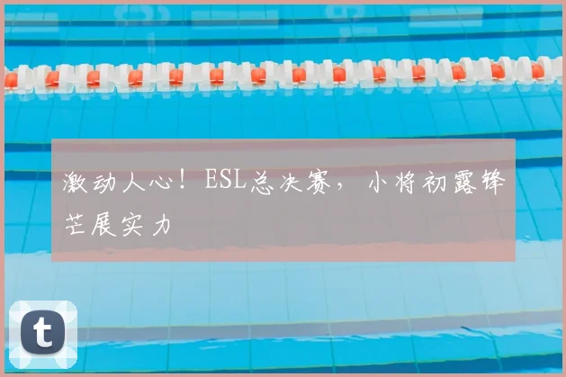 激动人心！ESL总决赛，小将初露锋芒展实力