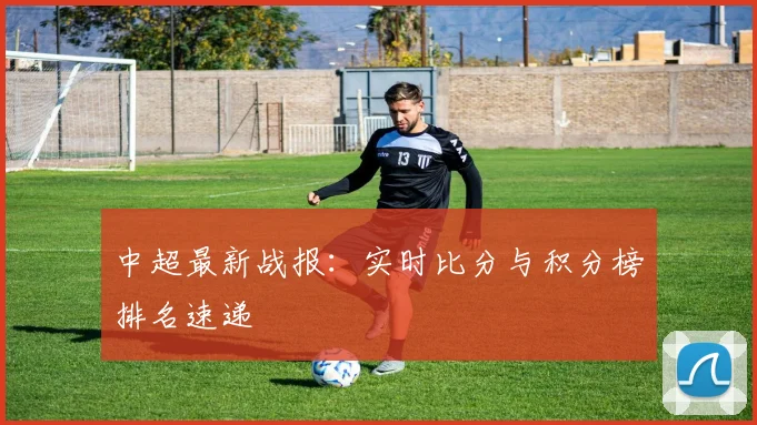 中超最新战报：实时比分与积分榜排名速递